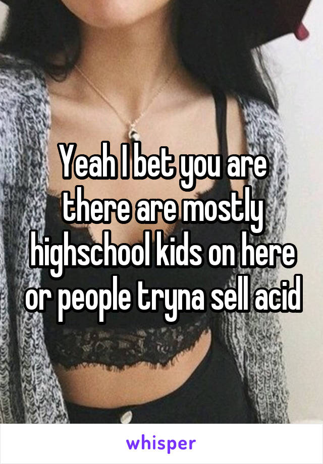 Yeah I bet you are there are mostly highschool kids on here or people tryna sell acid