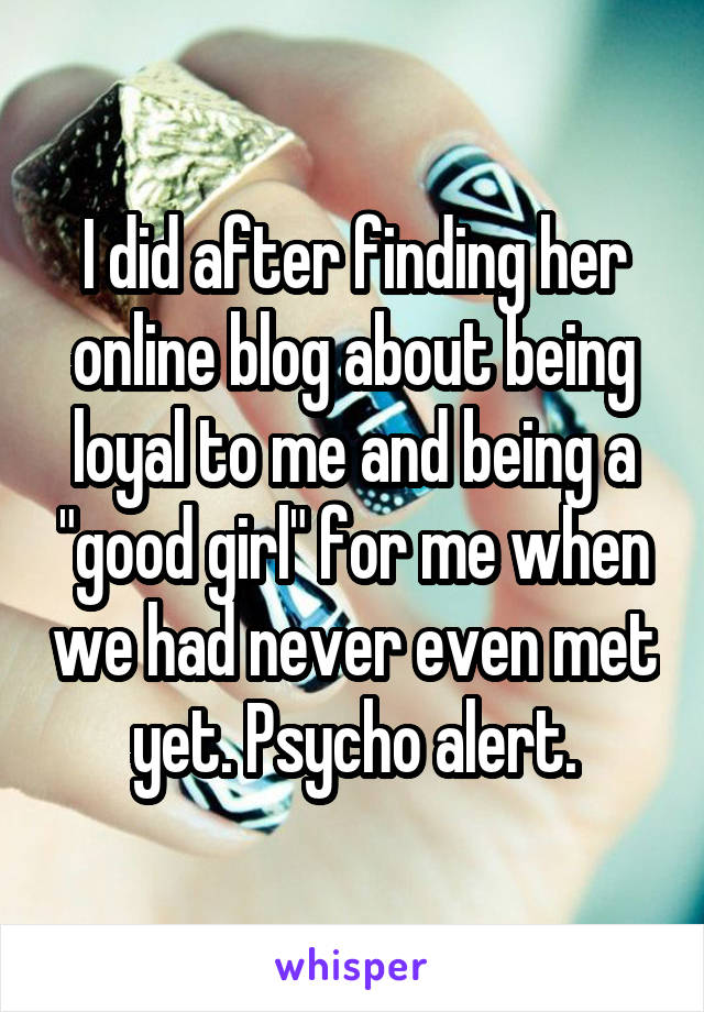 I did after finding her online blog about being loyal to me and being a "good girl" for me when we had never even met yet. Psycho alert.