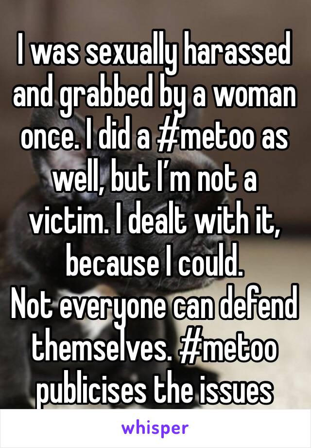 I was sexually harassed and grabbed by a woman once. I did a #metoo as well, but I’m not a victim. I dealt with it, because I could. 
Not everyone can defend themselves. #metoo publicises the issues