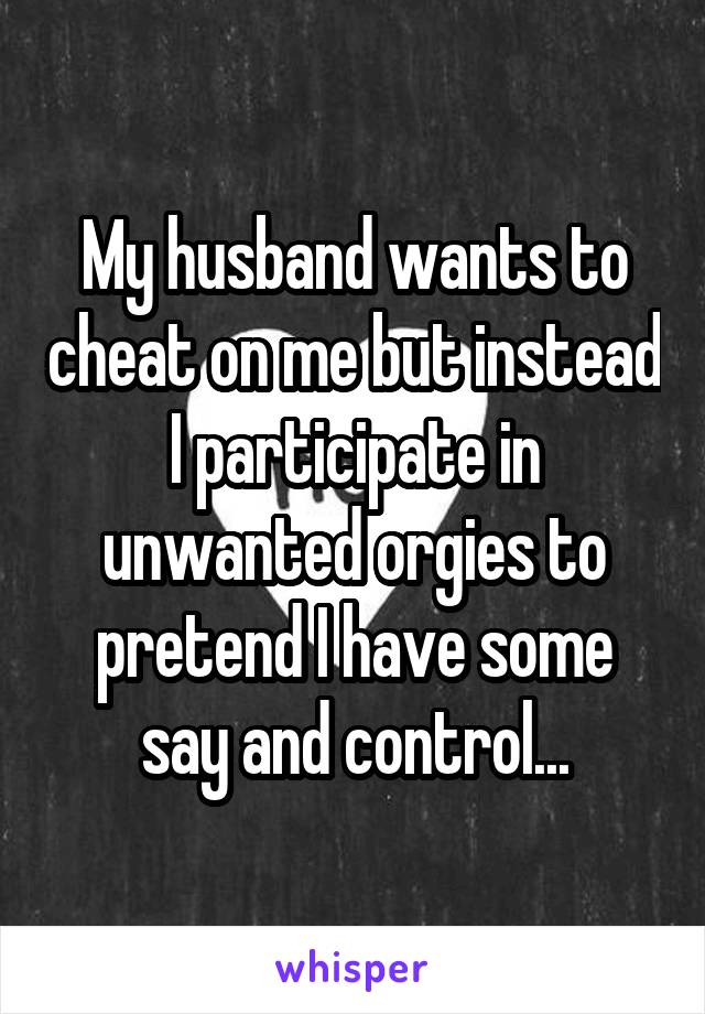 My husband wants to cheat on me but instead I participate in unwanted orgies to pretend I have some say and control...