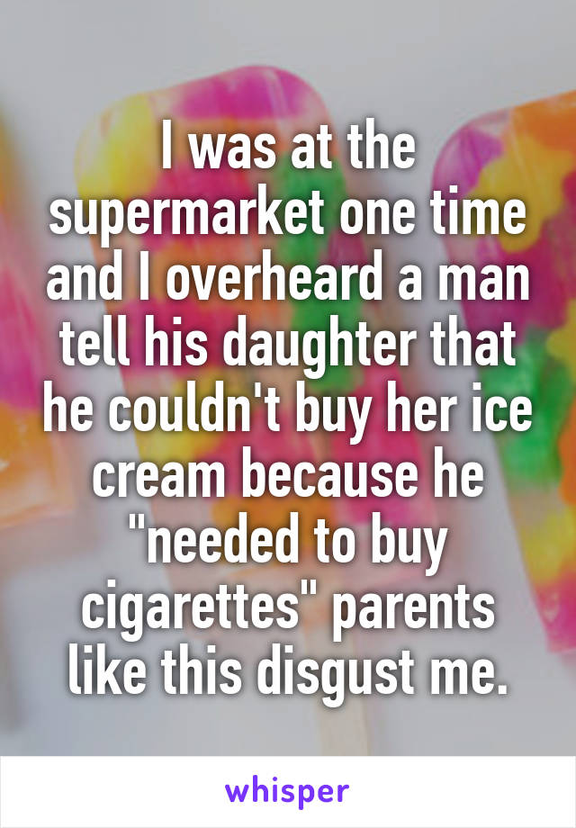 I was at the supermarket one time and I overheard a man tell his daughter that he couldn't buy her ice cream because he "needed to buy cigarettes" parents like this disgust me.