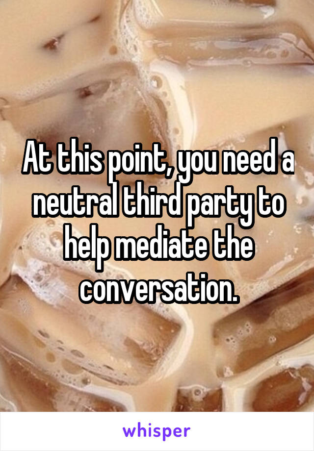 At this point, you need a neutral third party to help mediate the conversation.