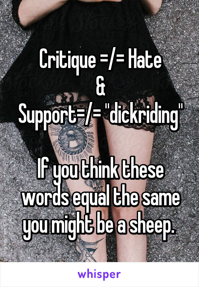 Critique =/= Hate
&
Support=/= "dickriding"

If you think these words equal the same you might be a sheep. 