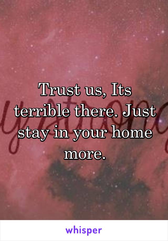 Trust us, Its terrible there. Just stay in your home more.