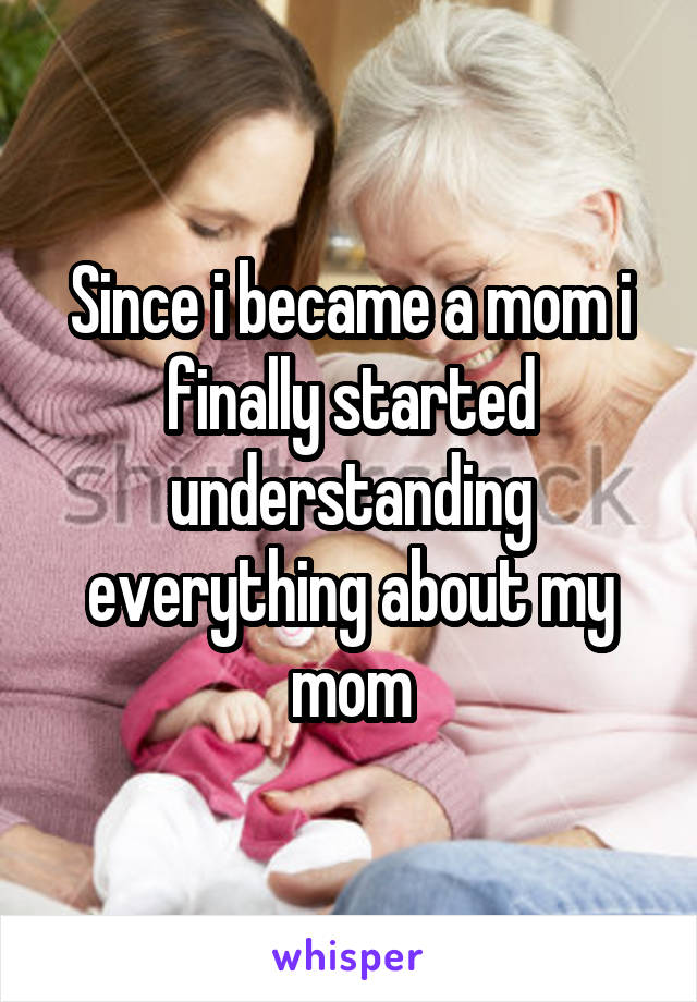 Since i became a mom i finally started understanding everything about my mom