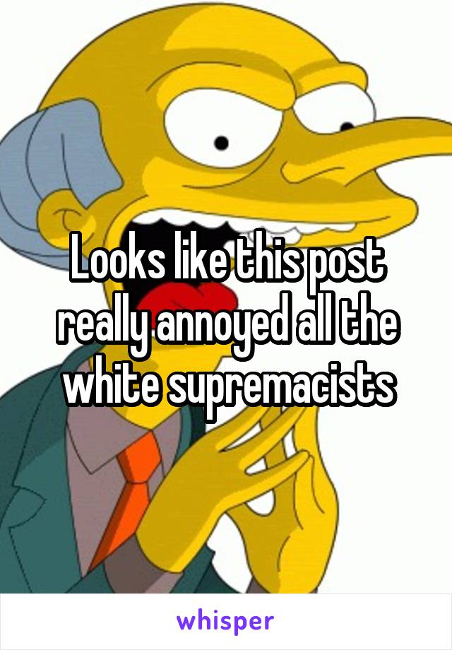 Looks like this post really annoyed all the white supremacists