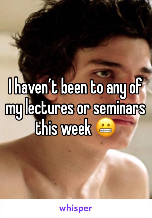 I haven’t been to any of my lectures or seminars this week 😬