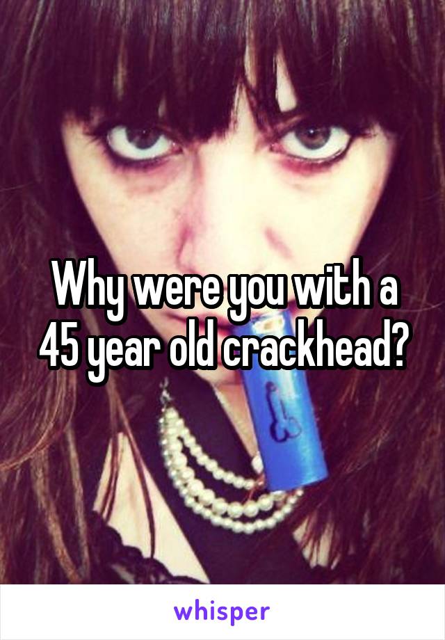 Why were you with a 45 year old crackhead?