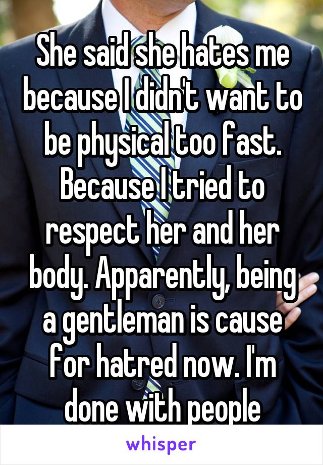 She said she hates me because I didn't want to be physical too fast. Because I tried to respect her and her body. Apparently, being a gentleman is cause for hatred now. I'm done with people