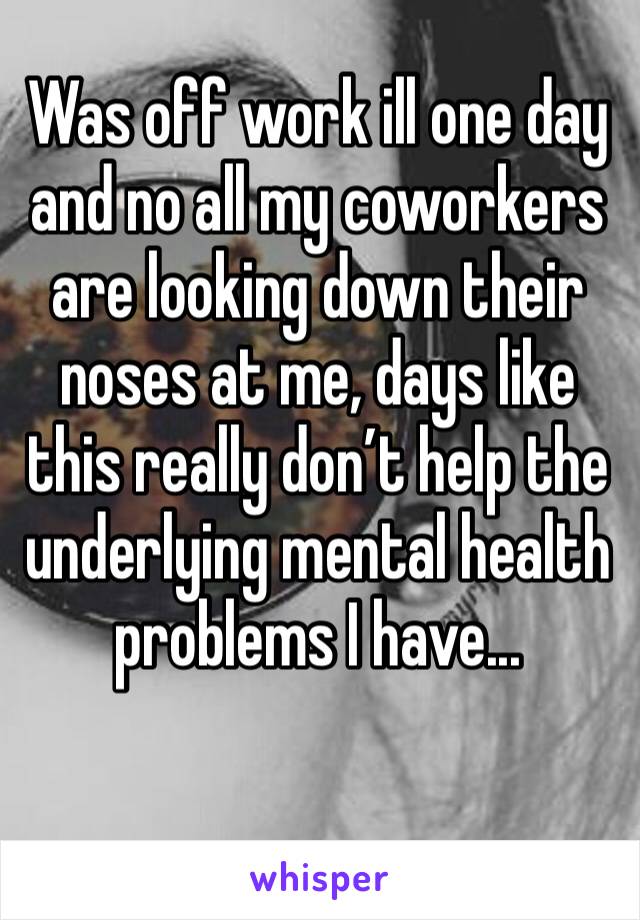 Was off work ill one day and no all my coworkers are looking down their noses at me, days like this really don’t help the underlying mental health problems I have...