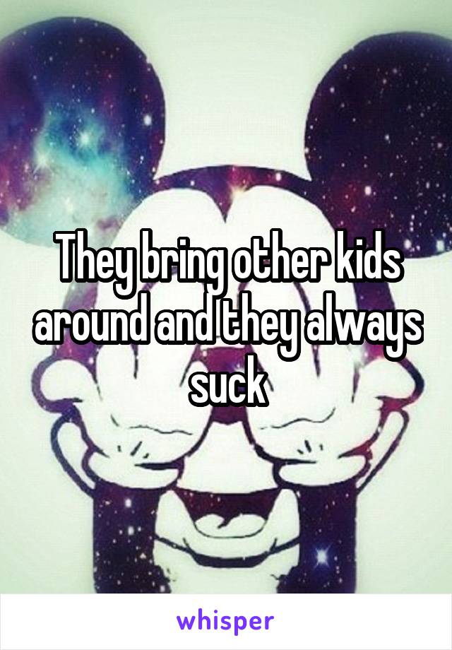 They bring other kids around and they always suck