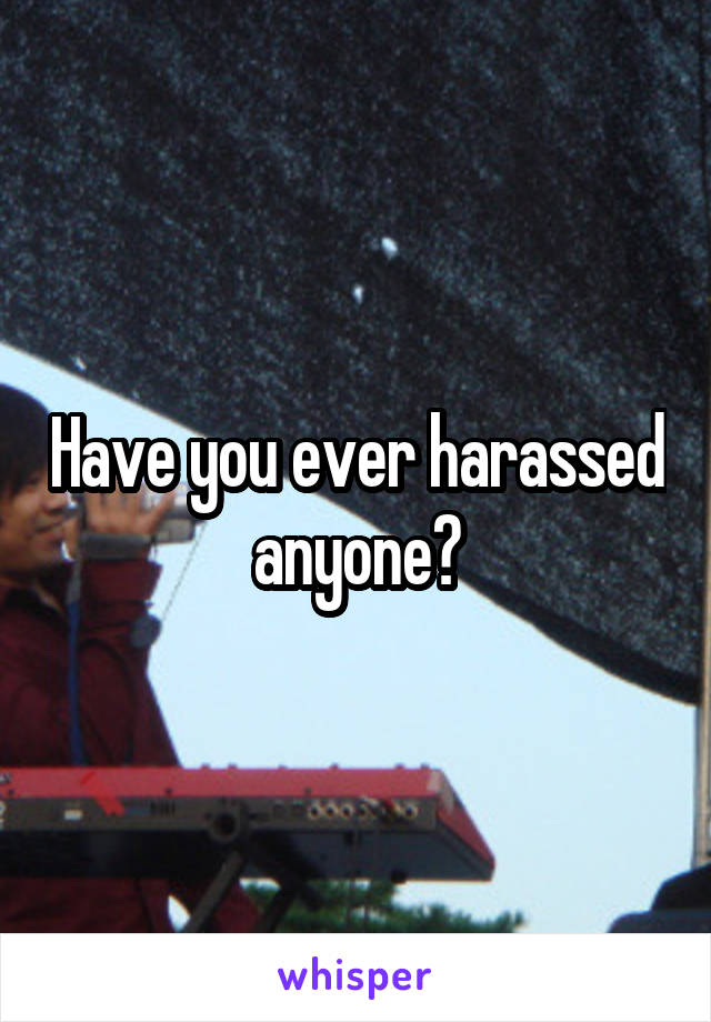 Have you ever harassed anyone?