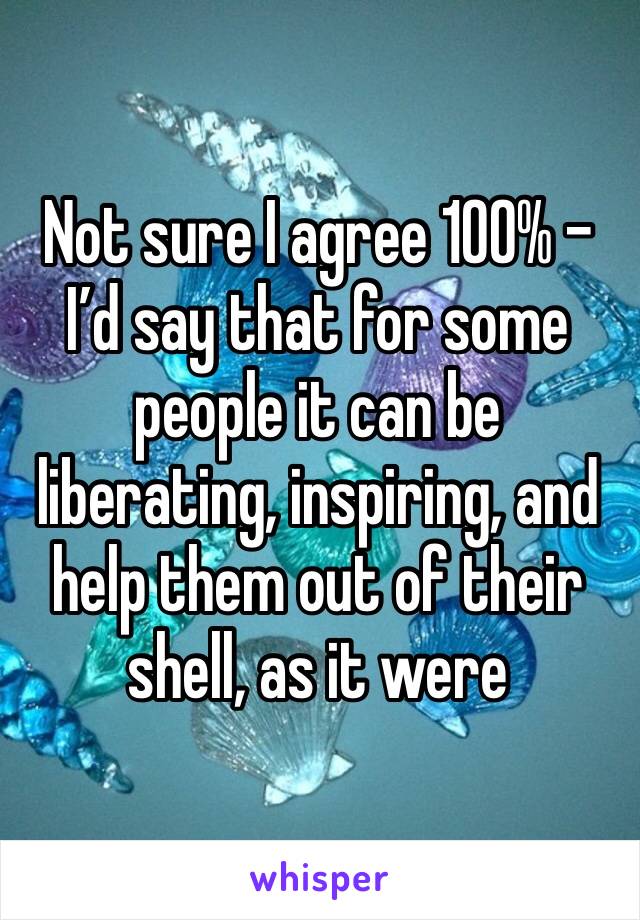 Not sure I agree 100% - I’d say that for some people it can be liberating, inspiring, and help them out of their shell, as it were