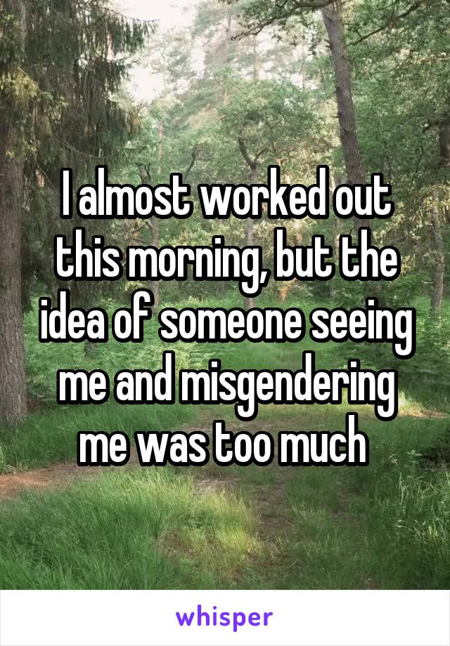 I almost worked out this morning, but the idea of someone seeing me and misgendering me was too much 