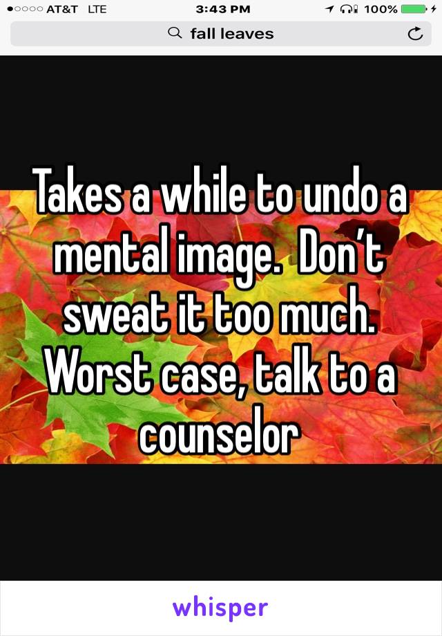 Takes a while to undo a mental image.  Don’t sweat it too much.  Worst case, talk to a counselor 