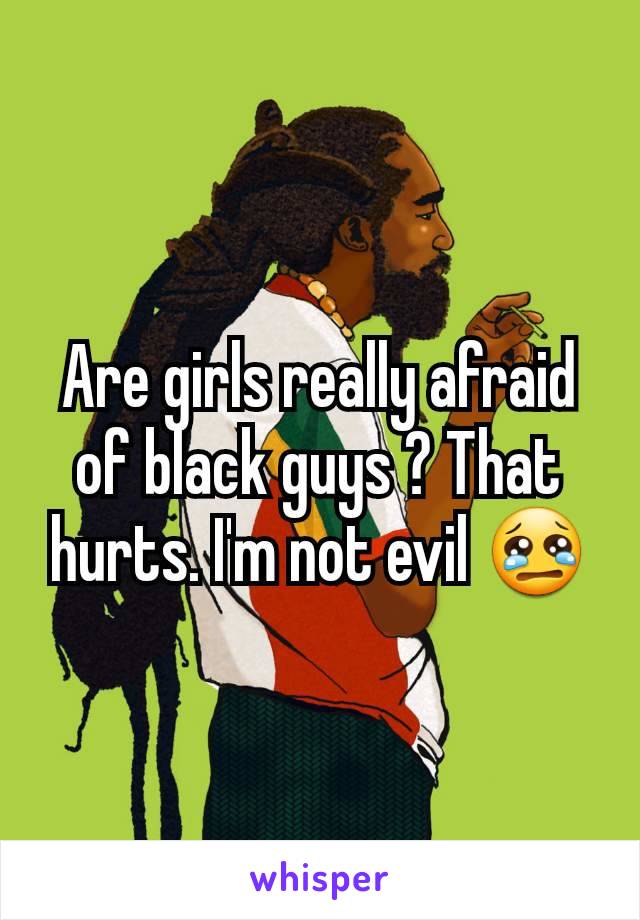 Are girls really afraid of black guys ? That hurts. I'm not evil 😢