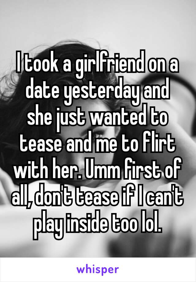 I took a girlfriend ​on a date yesterday and she just wanted to tease and me to flirt with her. Umm first of all, don't tease if I can't play inside too lol.