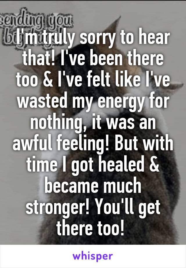 I'm truly sorry to hear that! I've been there too & I've felt like I've wasted my energy for nothing, it was an awful feeling! But with time I got healed & became much stronger! You'll get there too! 