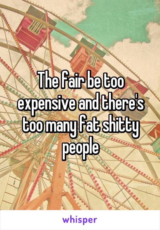 The fair be too expensive and there's too many fat shitty people