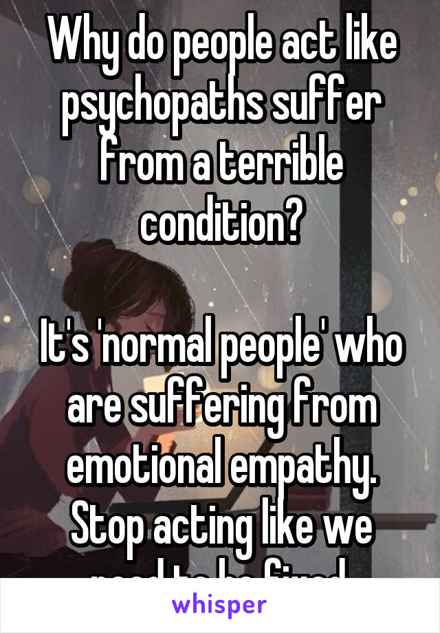 Why do people act like psychopaths suffer from a terrible condition?

It's 'normal people' who are suffering from emotional empathy. Stop acting like we need to be fixed.