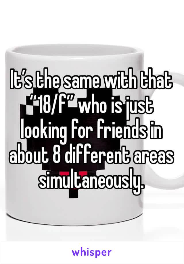 It’s the same with that “18/f” who is just looking for friends in about 8 different areas simultaneously. 