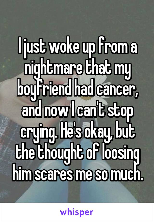 I just woke up from a nightmare that my boyfriend had cancer, and now I can't stop crying. He's okay, but the thought of loosing him scares me so much.
