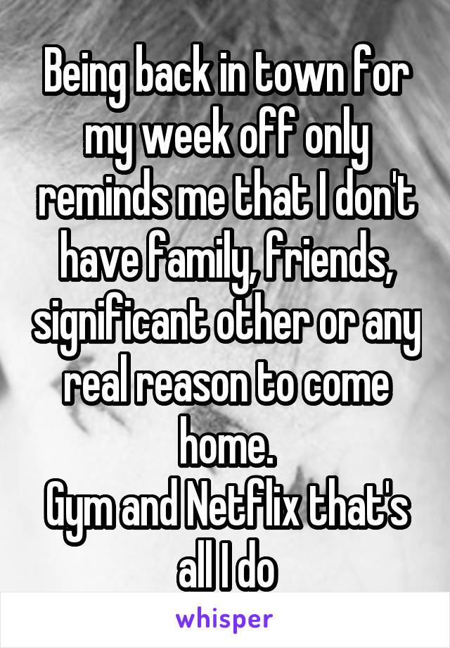 Being back in town for my week off only reminds me that I don't have family, friends, significant other or any real reason to come home.
Gym and Netflix that's all I do