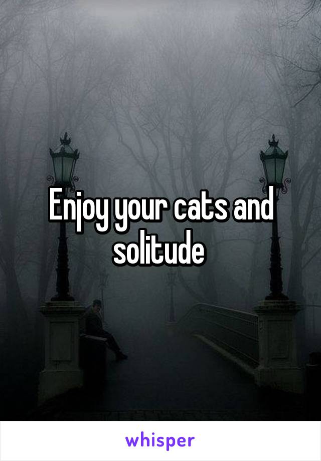Enjoy your cats and solitude 