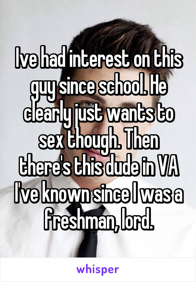 Ive had interest on this guy since school. He clearly just wants to sex though. Then there's this dude in VA I've known since I was a freshman, lord.