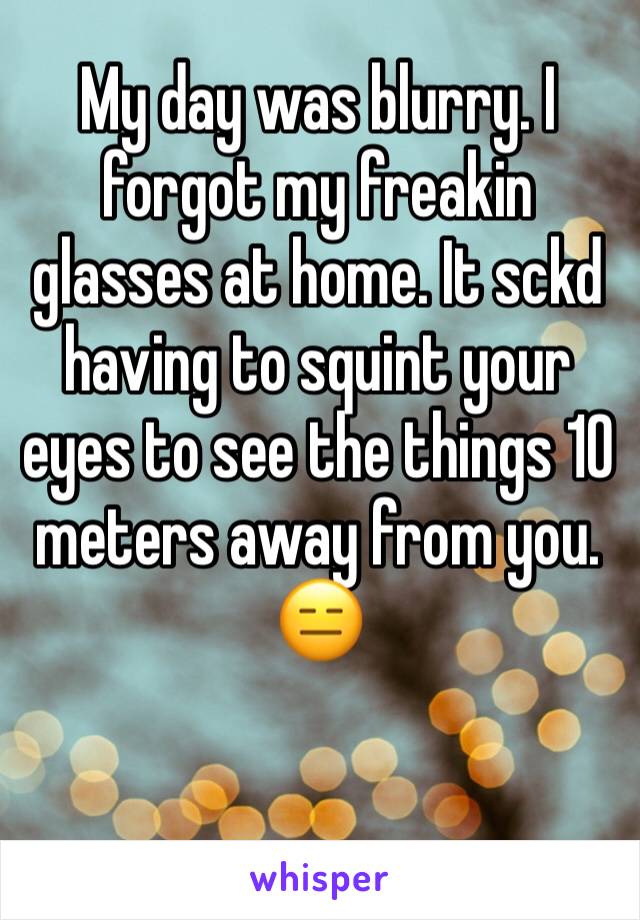 My day was blurry. I forgot my freakin glasses at home. It sckd having to squint your eyes to see the things 10 meters away from you. 😑