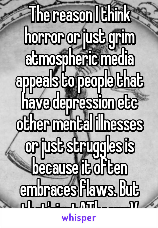 The reason I think horror or just grim atmospheric media appeals to people that have depression etc other mental illnesses or just struggles is because it often embraces flaws. But that'sjustATheory:V