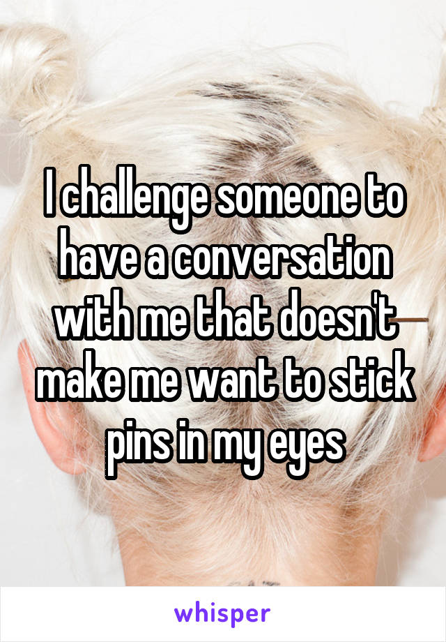 I challenge someone to have a conversation with me that doesn't make me want to stick pins in my eyes
