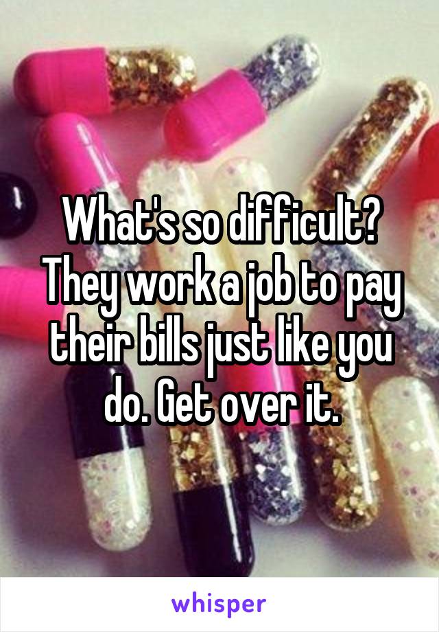 What's so difficult? They work a job to pay their bills just like you do. Get over it.
