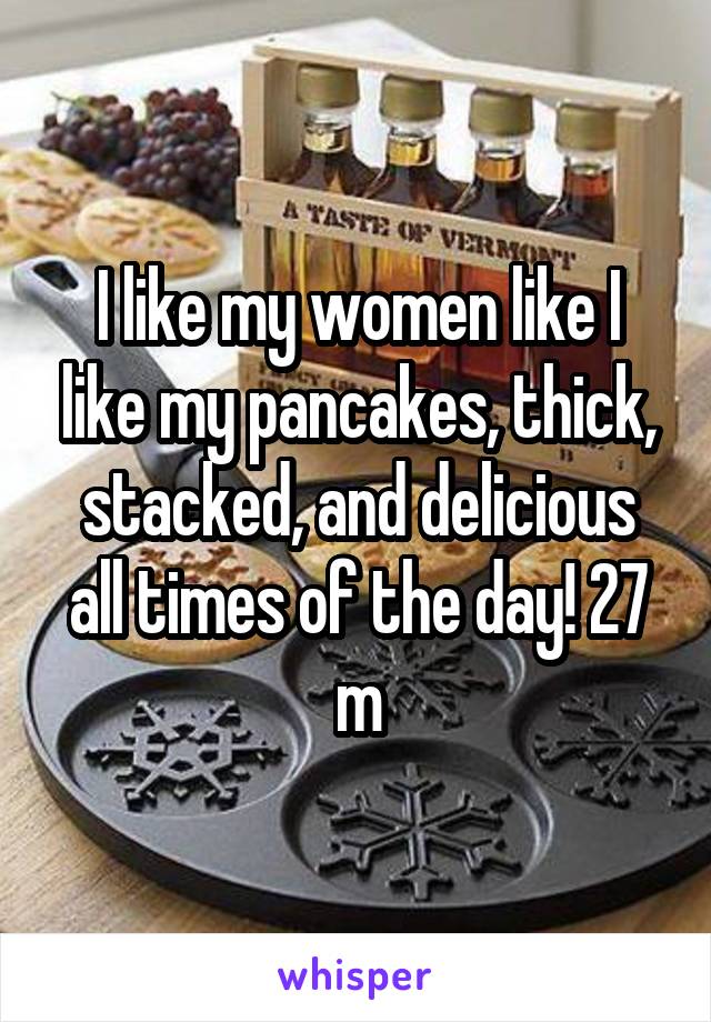 I like my women like I like my pancakes, thick, stacked, and delicious all times of the day! 27 m