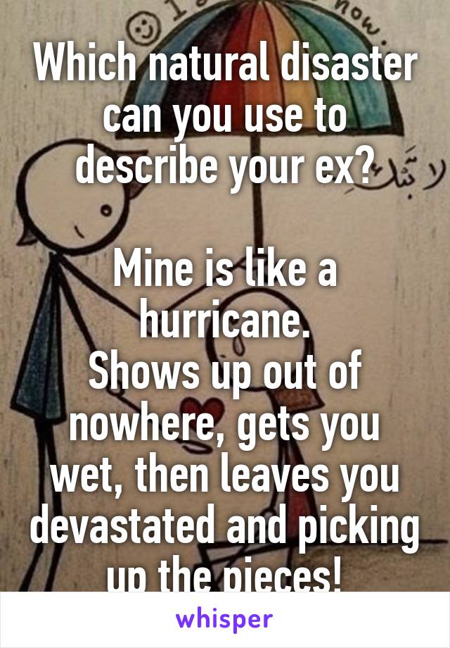 Which natural disaster can you use to describe your ex?

Mine is like a hurricane.
Shows up out of nowhere, gets you wet, then leaves you devastated and picking up the pieces!