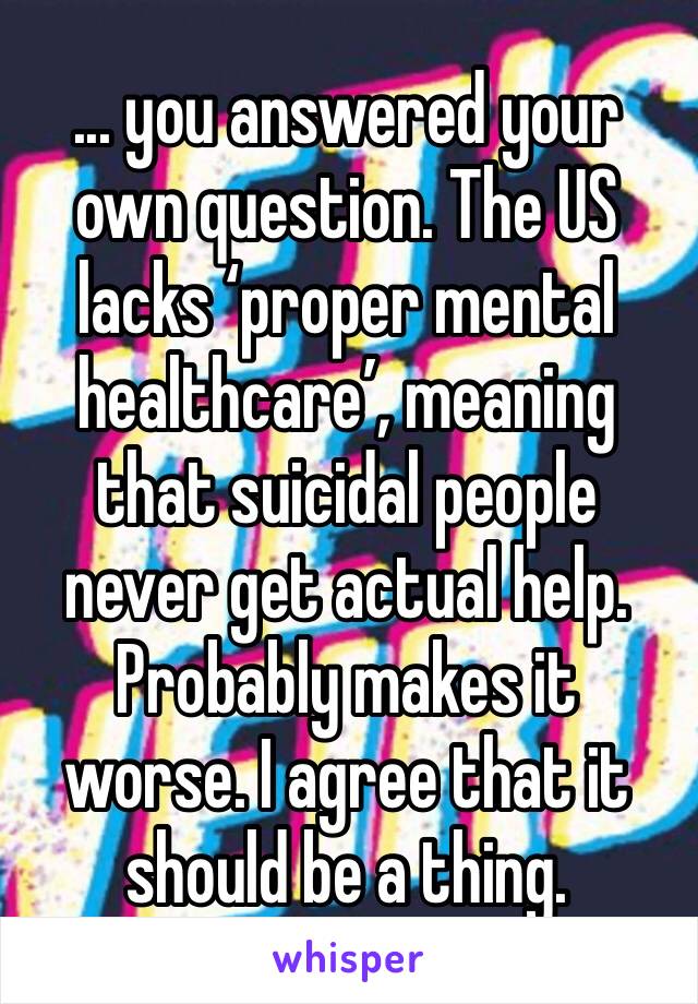 ... you answered your own question. The US lacks ‘proper mental healthcare’, meaning that suicidal people never get actual help. Probably makes it worse. I agree that it should be a thing. 