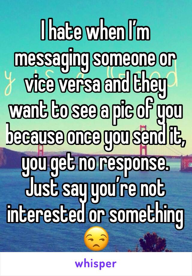 I hate when I’m messaging someone or vice versa and they want to see a pic of you because once you send it, you get no response. Just say you’re not interested or something 😒