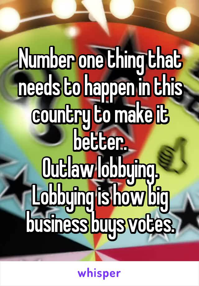 Number one thing that needs to happen in this country to make it better.
Outlaw lobbying.
Lobbying is how big business buys votes.