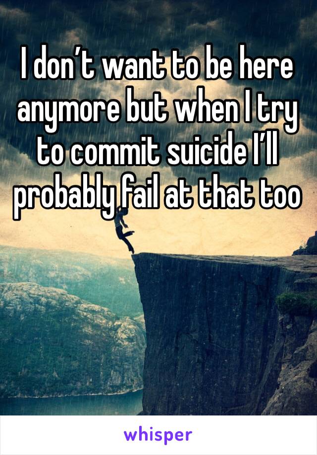 I don’t want to be here anymore but when I try to commit suicide I’ll probably fail at that too 