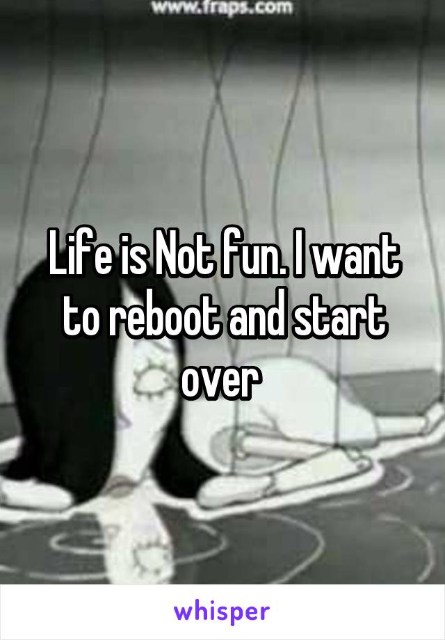 Life is Not fun. I want to reboot and start over 