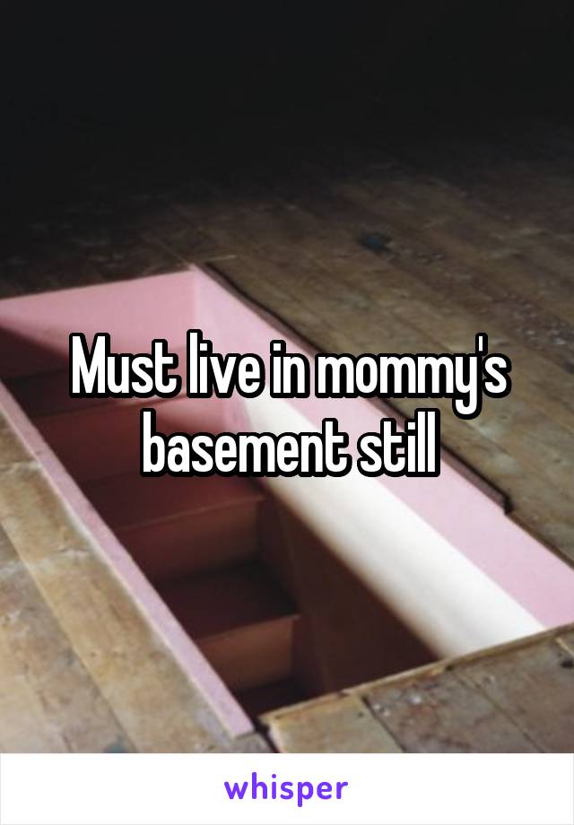 Must live in mommy's basement still