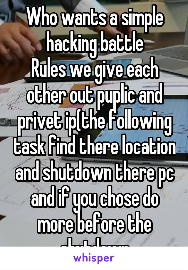 Who wants a simple hacking battle
Rules we give each other out puplic and privet ip(the following task find there location and shutdown there pc and if you chose do more before the shutdown