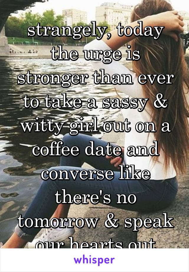strangely, today the urge is stronger than ever to take a sassy & witty girl out on a coffee date and converse like there's no tomorrow & speak our hearts out