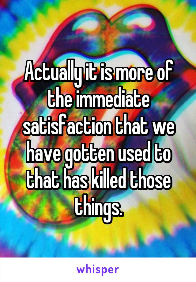 Actually it is more of the immediate satisfaction that we have gotten used to that has killed those things.