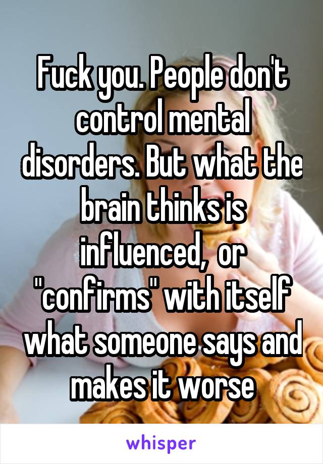 Fuck you. People don't control mental disorders. But what the brain thinks is influenced,  or "confirms" with itself what someone says and makes it worse