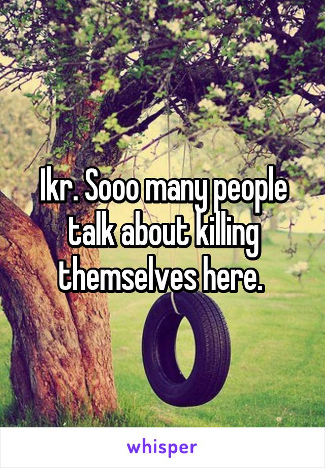Ikr. Sooo many people talk about killing themselves here. 