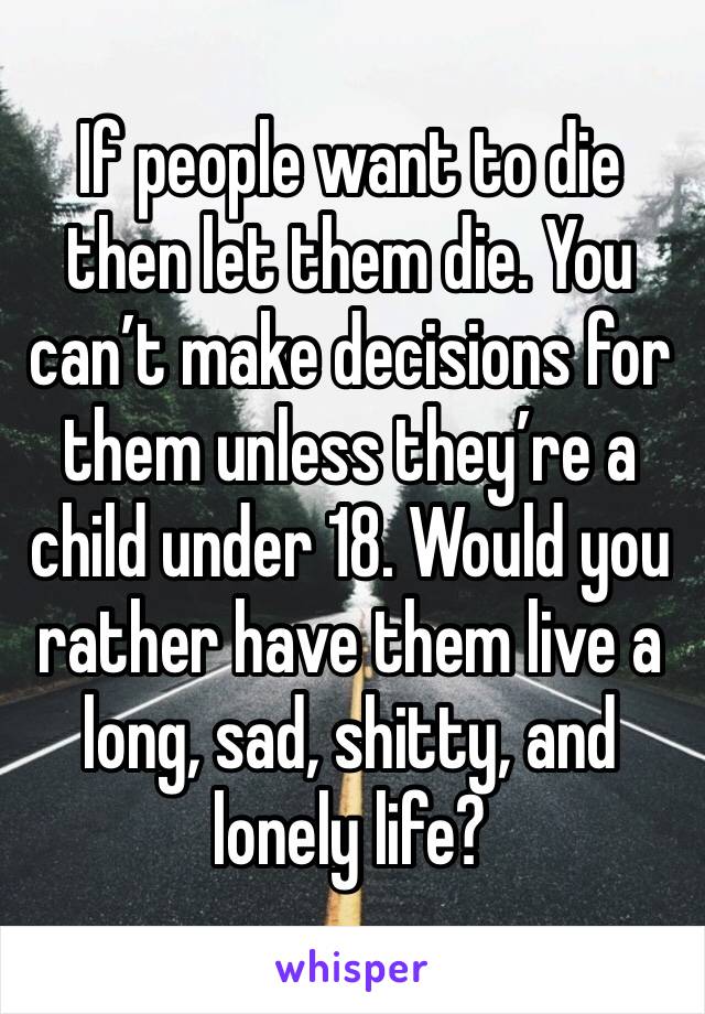 If people want to die then let them die. You can’t make decisions for them unless they’re a child under 18. Would you rather have them live a long, sad, shitty, and lonely life? 