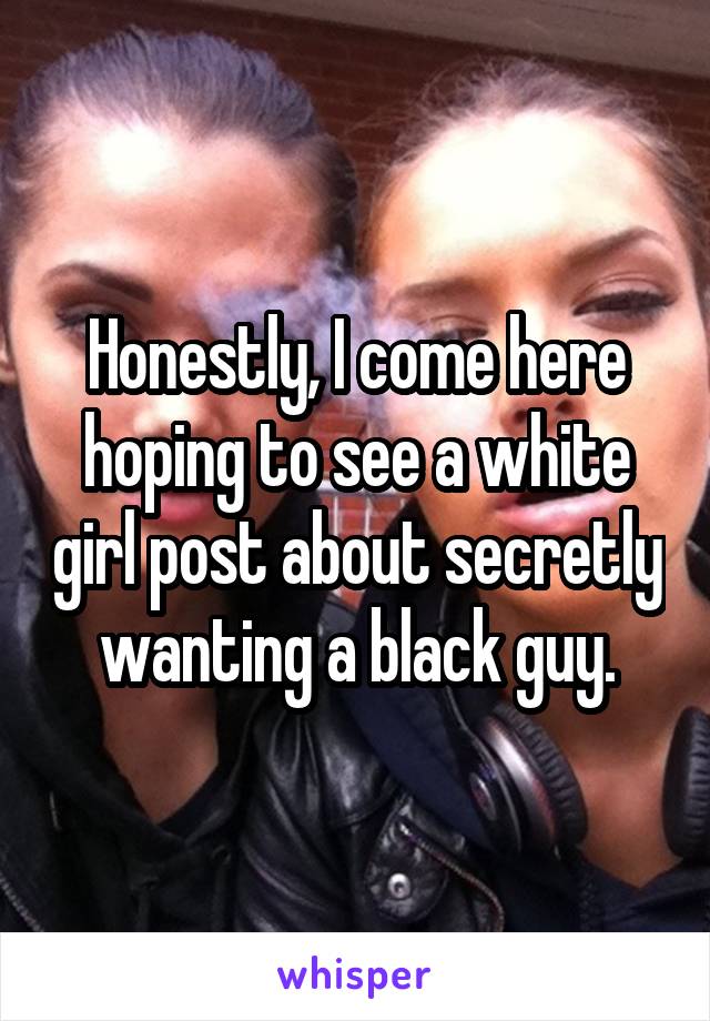 Honestly, I come here hoping to see a white girl post about secretly wanting a black guy.