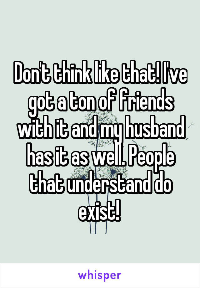 Don't think like that! I've got a ton of friends with it and my husband has it as well. People that understand do exist! 