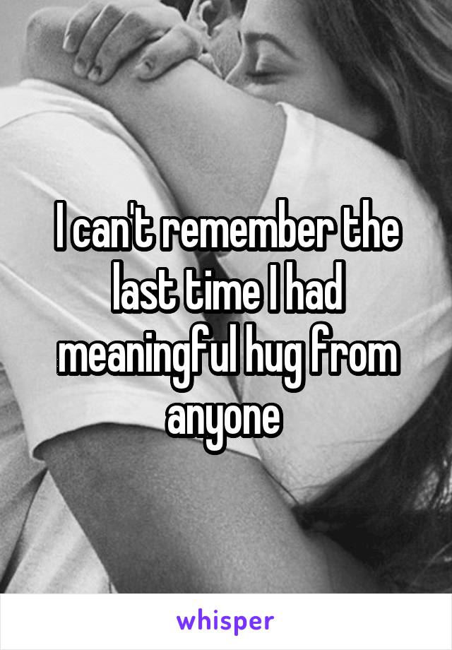 I can't remember the last time I had meaningful hug from anyone 